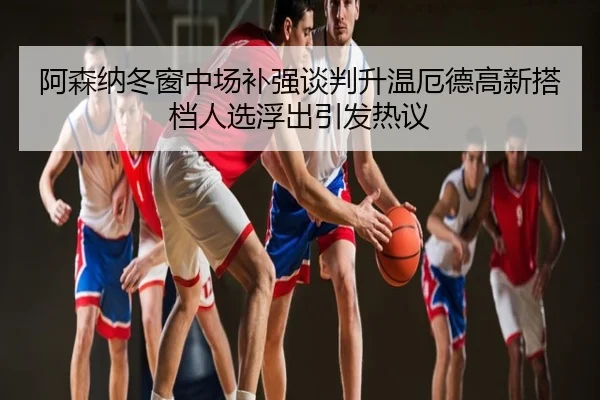 阿森纳冬窗中场补强谈判升温厄德高新搭档人选浮出引发热议